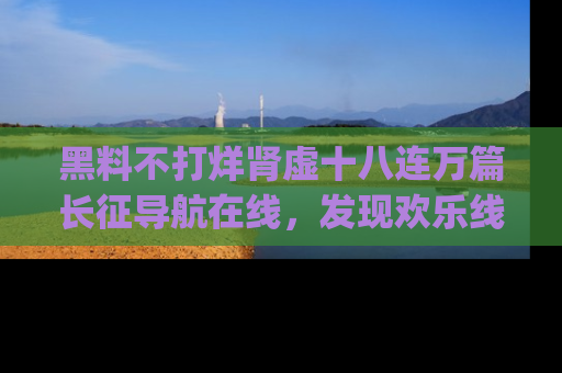 黑料不打烊肾虚十八连万篇长征导航在线，发现欢乐线路的最佳app推荐！