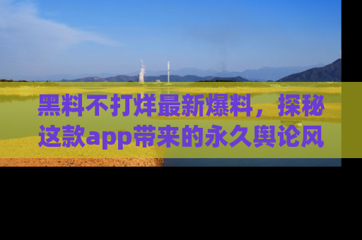 黑料不打烊最新爆料，探秘这款app带来的永久舆论风暴