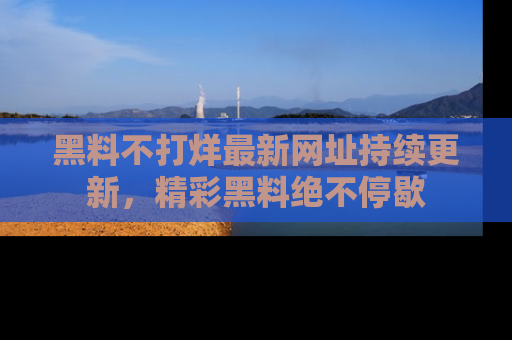 黑料不打烊最新网址持续更新，精彩黑料绝不停歇