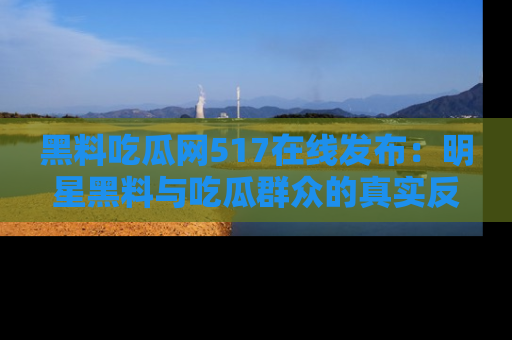 黑料吃瓜网517在线发布：明星黑料与吃瓜群众的真实反应