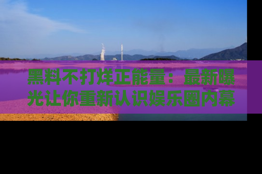 黑料不打烊正能量：最新曝光让你重新认识娱乐圈内幕！