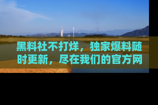黑料社不打烊，独家爆料随时更新，尽在我们的官方网站网址！