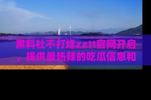 黑料社不打烊zztt官网开启，提供最热辣的吃瓜信息和黑料分享！