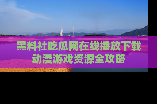 黑料社吃瓜网在线播放下载动漫游戏资源全攻略