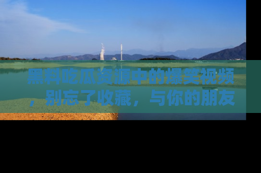 黑料吃瓜资源中的爆笑视频，别忘了收藏，与你的朋友一起分享乐趣！