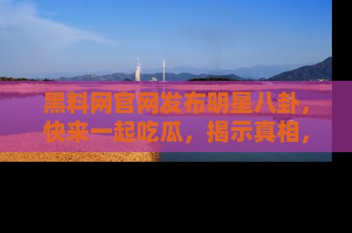 黑料网官网发布明星八卦，快来一起吃瓜，揭示真相，乐趣无穷！