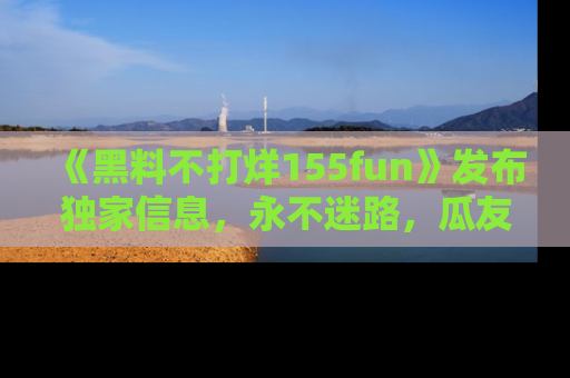 《黑料不打烊155fun》发布独家信息,永不迷路,瓜友们的最佳选择!