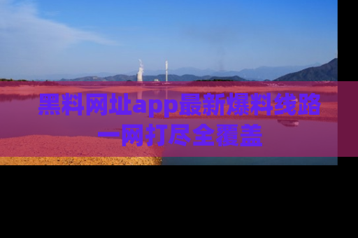黑料网址app最新爆料线路一网打尽全覆盖