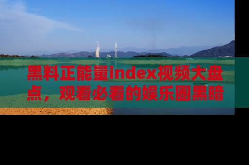 黑料正能量index视频大盘点，观看必看的娱乐圈黑暗与光明！