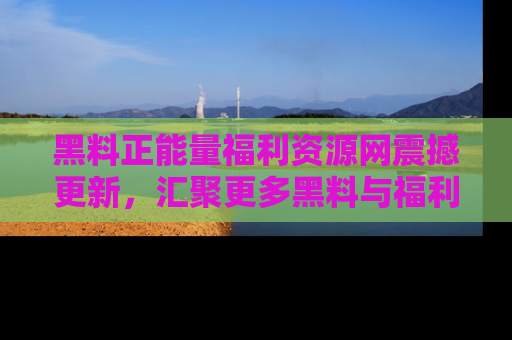 黑料正能量福利资源网震撼更新，汇聚更多黑料与福利！