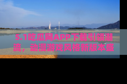 5.1吃瓜网APP下载引领潮流,动漫游戏风格新版本盛情发布!