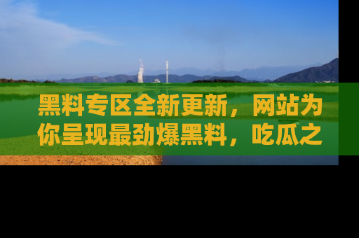 黑料专区全新更新,网站为你呈现最劲爆黑料,吃瓜之旅从这里开始!