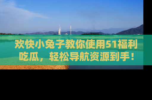 欢快小兔子教你使用51福利吃瓜,轻松导航资源到手!
