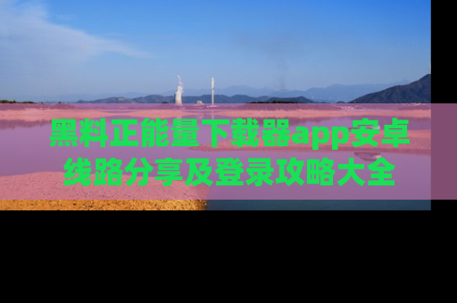 黑料正能量下载器app安卓线路分享及登录攻略大全