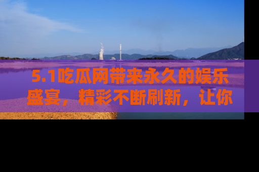 5.1吃瓜网带来永久的娱乐盛宴,精彩不断刷新,让你乐在其中