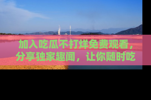 加入吃瓜不打烊免费观看，分享独家趣闻，让你随时吃瓜不停！