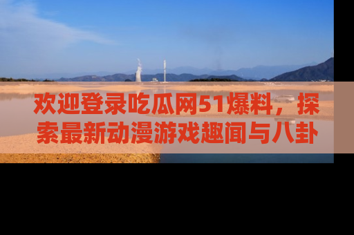 欢迎登录吃瓜网51爆料,探索最新动漫游戏趣闻与八卦!