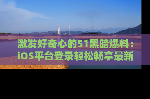 激发好奇心的51黑暗爆料:iOS平台登录轻松畅享最新八卦,刷新你的宠儿清单!