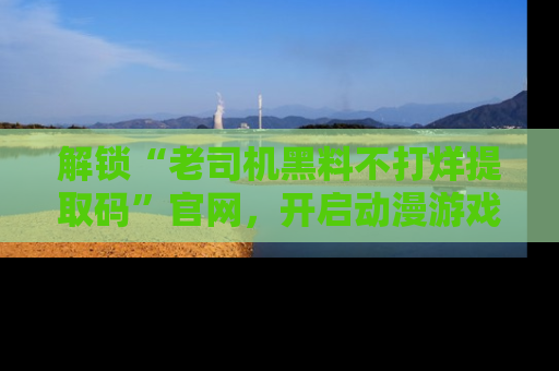 解锁“老司机黑料不打烊提取码”官网，开启动漫游戏的新次元之旅！