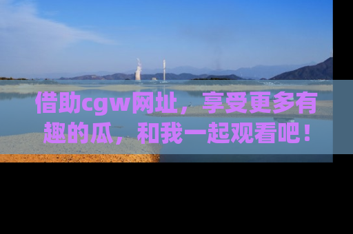 借助cgw网址，享受更多有趣的瓜，和我一起观看吧！