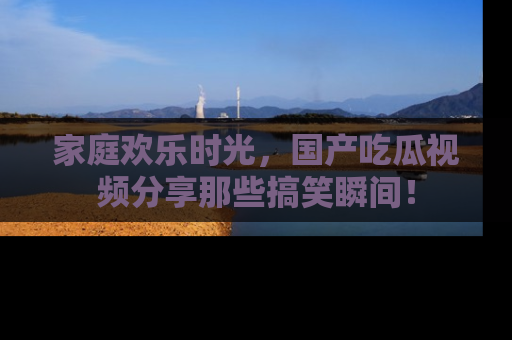 家庭欢乐时光，国产吃瓜视频分享那些搞笑瞬间！
