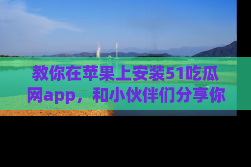 教你在苹果上安装51吃瓜网app，和小伙伴们分享你的吃瓜时刻！