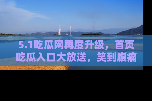 5.1吃瓜网再度升级,首页吃瓜入口大放送,笑到腹痛的秘密等你来!