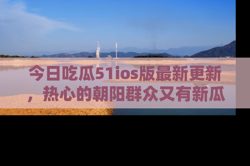 今日吃瓜51ios版最新更新，热心的朝阳群众又有新瓜要分享啦！