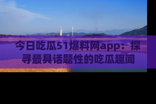 今日吃瓜51爆料网app：探寻最具话题性的吃瓜趣闻