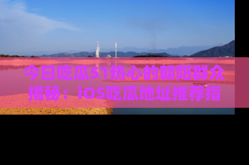 今日吃瓜51热心的朝阳群众揭秘：iOS吃瓜地址推荐指南！