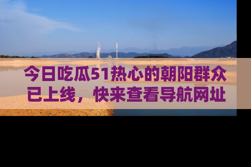 今日吃瓜51热心的朝阳群众已上线，快来查看导航网址，获取最新吃瓜资讯！