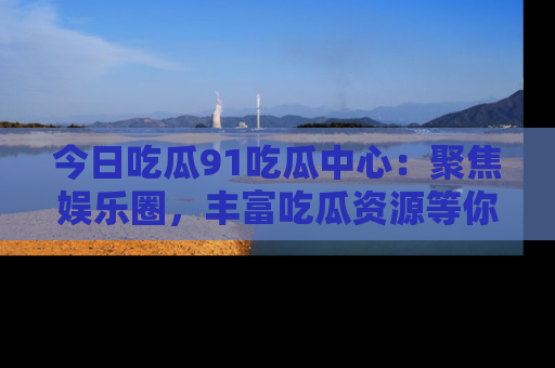 今日吃瓜91吃瓜中心：聚焦娱乐圈，丰富吃瓜资源等你解锁