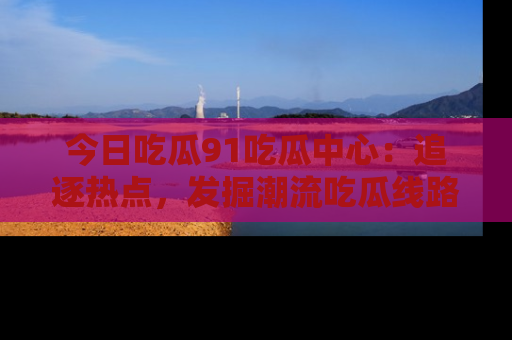 今日吃瓜91吃瓜中心：追逐热点，发掘潮流吃瓜线路！