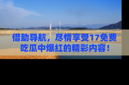 借助导航，尽情享受17免费吃瓜中爆红的精彩内容！