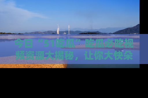 今日“51吃瓜”吃瓜必吃视频资源大揭秘，让你大快朵颐不停口！