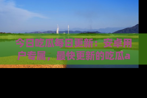 今日吃瓜每日更新：安卓用户专属，最快更新的吃瓜app值得拥有。