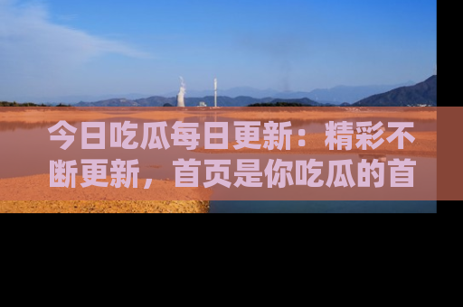 今日吃瓜每日更新：精彩不断更新，首页是你吃瓜的首选！