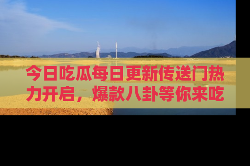 今日吃瓜每日更新传送门热力开启，爆款八卦等你来吃瓜