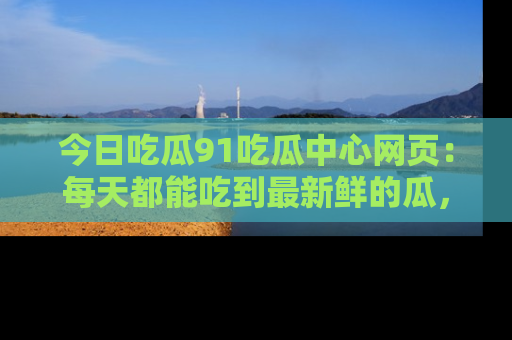 今日吃瓜91吃瓜中心网页：每天都能吃到最新鲜的瓜，八卦互动精彩无限！
