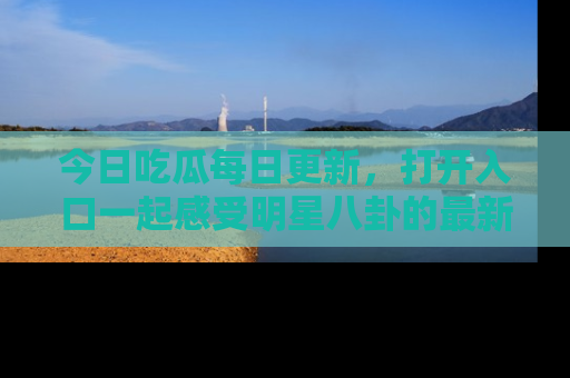 今日吃瓜每日更新，打开入口一起感受明星八卦的最新动态，别说我没告诉你哦！