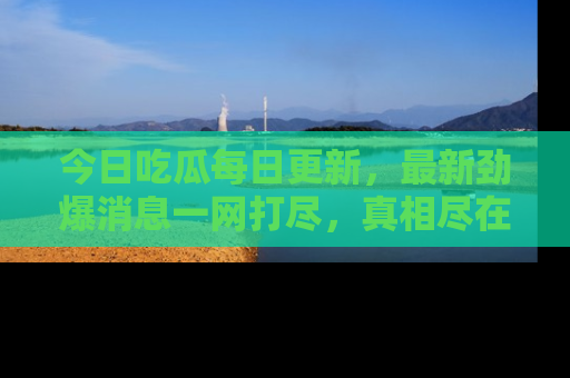 今日吃瓜每日更新，最新劲爆消息一网打尽，真相尽在其中！