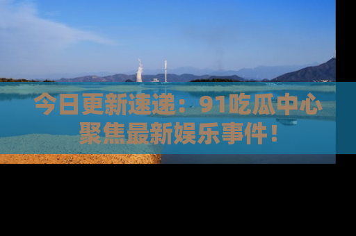 今日更新速递:91吃瓜中心聚焦最新娱乐事件!