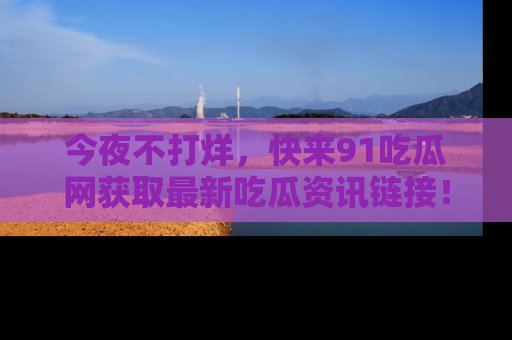今夜不打烊,快来91吃瓜网获取最新吃瓜资讯链接!