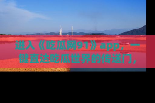 进入《吃瓜网91》app,一键直达吃瓜世界的传送门,快来试试!