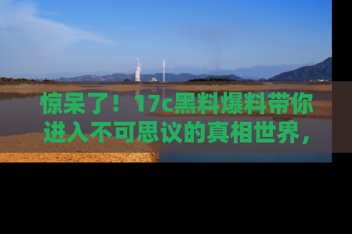 惊呆了!17c黑料爆料带你进入不可思议的真相世界,赶快看链接!