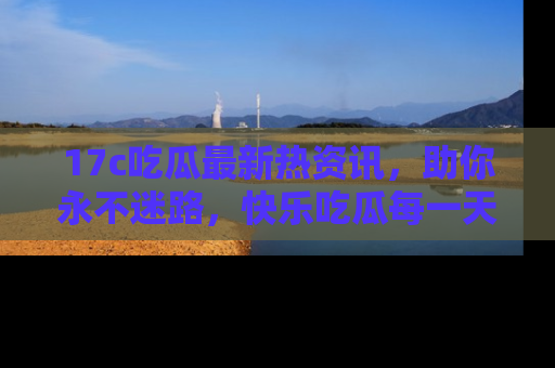17c吃瓜最新热资讯,助你永不迷路,快乐吃瓜每一天!