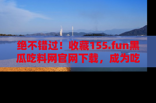 绝不错过!收藏155.fun黑瓜吃料网官网下载,成为吃瓜达人!