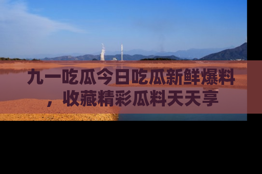 九一吃瓜今日吃瓜新鲜爆料,收藏精彩瓜料天天享