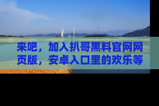 来吧,加入扒哥黑料官网网页版,安卓入口里的欢乐等着你!