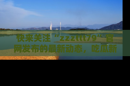 快来关注“zzzttt79”官网发布的最新动态,吃瓜新闻一手掌握,精彩不停!